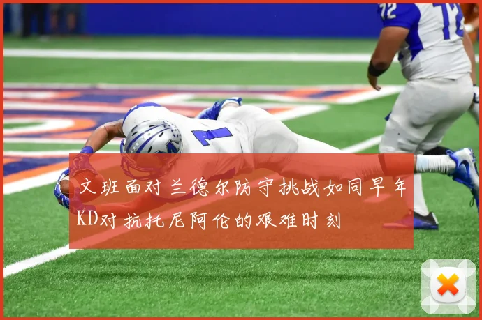 文班面对兰德尔防守挑战如同早年KD对抗托尼阿伦的艰难时刻