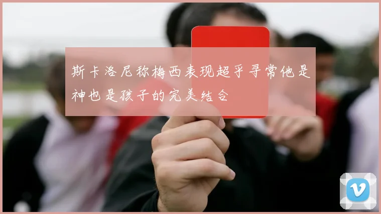 斯卡洛尼称梅西表现超乎寻常他是神也是孩子的完美结合