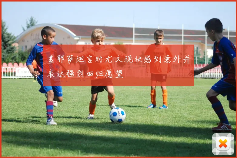 基耶萨坦言对尤文现状感到意外并表达强烈回归愿望