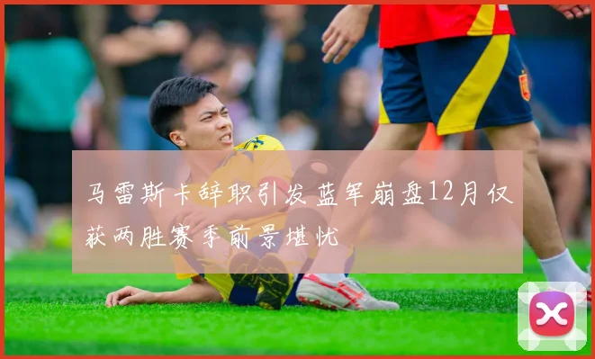 马雷斯卡辞职引发蓝军崩盘12月仅获两胜赛季前景堪忧