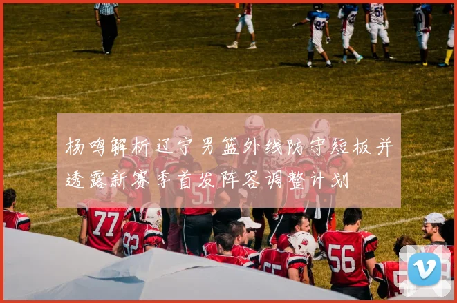 杨鸣解析辽宁男篮外线防守短板并透露新赛季首发阵容调整计划
