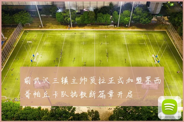 前武汉三镇主帅莫拉正式加盟墨西哥帕丘卡队执教新篇章开启