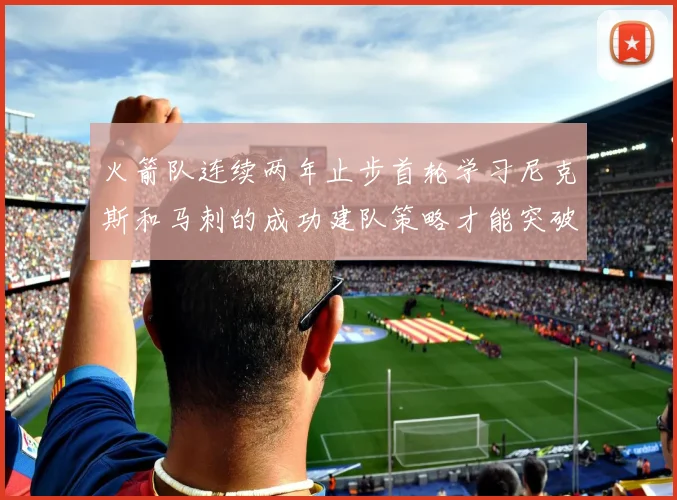 火箭队连续两年止步首轮学习尼克斯和马刺的成功建队策略才能突破瓶颈