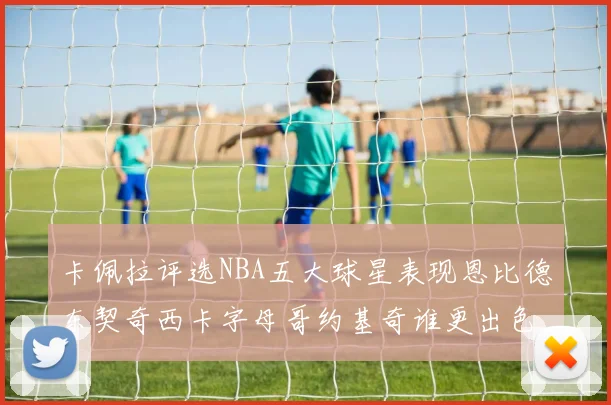 卡佩拉评选NBA五大球星表现恩比德东契奇西卡字母哥约基奇谁更出色