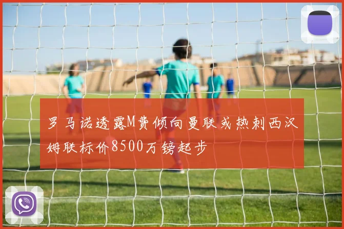 罗马诺透露M费倾向曼联或热刺西汉姆联标价8500万镑起步