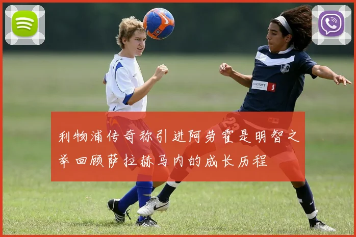利物浦传奇称引进阿劳霍是明智之举回顾萨拉赫马内的成长历程