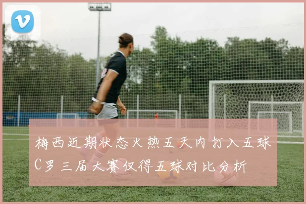 梅西近期状态火热五天内打入五球C罗三届大赛仅得五球对比分析