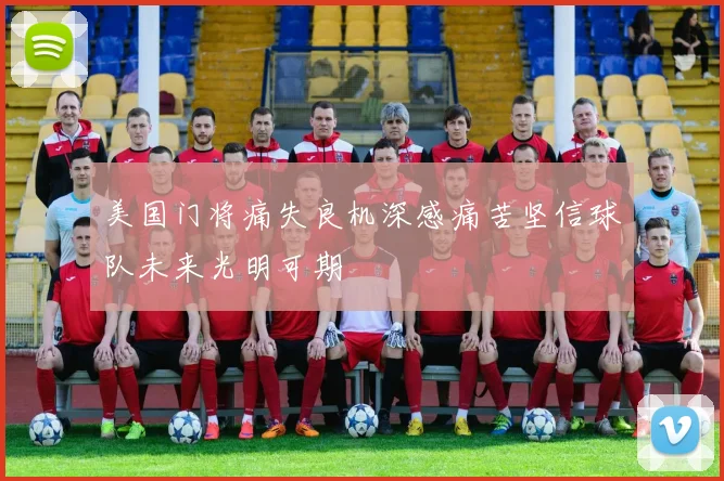美国门将痛失良机深感痛苦坚信球队未来光明可期